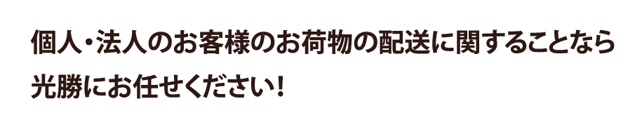 個人・法人のお客様のお荷物の配送に関する事なら、光勝にお任せください！